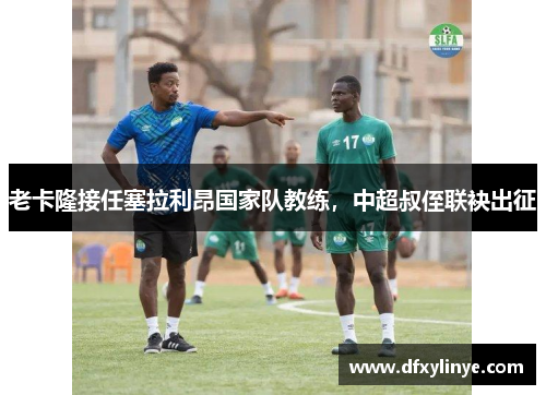 老卡隆接任塞拉利昂国家队教练，中超叔侄联袂出征
