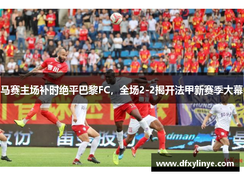 马赛主场补时绝平巴黎FC，全场2-2揭开法甲新赛季大幕